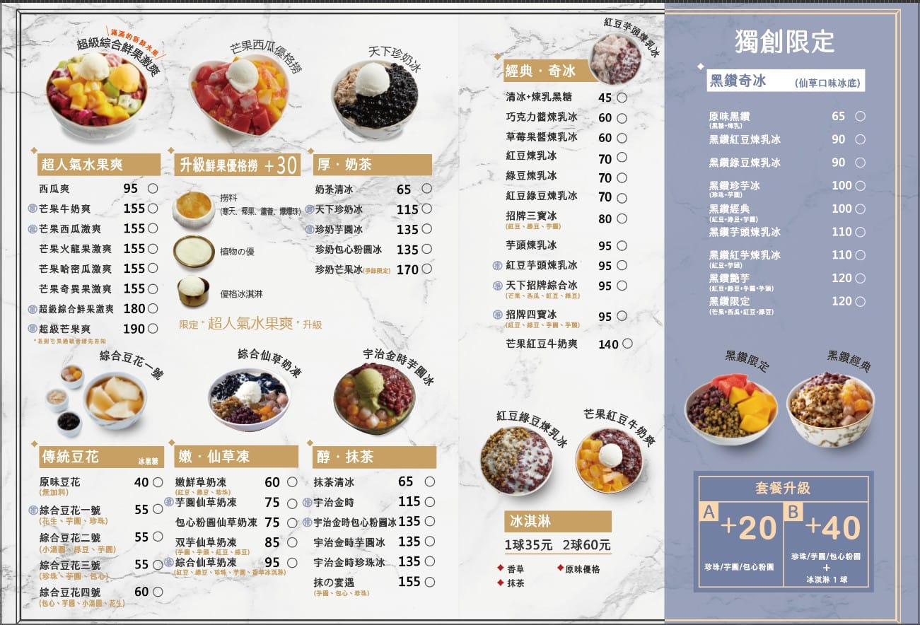 天下奇冰菜單介紹  經典冰品系列  綜合水果撈爽：西瓜、芒果優格撈，紅豆芋頭煉乳，天下珍奶冰。 芒果牛奶爽：155元 芒果西瓜激爽：155元 芒果火龍果激爽：155元 芒果哈密瓜激爽：155元 芒果奇異果激爽：155元 超級冰品系列  超級綜合鮮果激爽：1800元 超級芒果爽：1900元 優格系列  升級鮮果優格撈 +30元 厚奶茶、奶茶清冰：65元 撈料系列  撈料：椰果、請著、博爆珠，天下珍奶冰：115元 珍奶芋圓冰：135元 珍奶包心粉圓冰：135元 珍奶芒果冰（手節限定）：170元 優格冰淇淋 清冰 + 煉乳黑糖：45元 巧克力醬煉乳冰：60元 草莓果醬煉乳冰：60元 紅豆煉乳冰：70元 綠豆煉乳冰：70元 紅豆綠豆煉乳冰：70元 招牌三寶冰（紅豆、當豆、芋面）：80元 芋頭煉乳冰：95元 紅豆芋頭煉乳冰：95元 天下招牌綜合冰（芒果、西瓜、紅豆、綠豆）：95元 招牌四寶冰（紅豆、綠豆、芋圓、芋頭）：95元 芒果紅豆牛奶爽：140元 黑鑽系列  黑鑽奇冰（仙草口味冰底）：原味黑鑽：65元 黑鑽紅豆煉乳冰：90元 黑鑽綠豆煉乳冰：90元 黑鑽珍芋冰（珍珠、芋圓）：100元 黑鑽經典（紅豆+排豆、芋圓）：100元 黑鑽芋頭煉乳冰：110元 黑鑽紅芋煉乳冰（紅豆+芋頭）：110元 黑鑽豔芋（紅豆+芋頭半面）：120元 黑鐵限定（芒果、西瓜、紅豆、綠豆）：120元 傳統豆花系列  綜合豆花一號：55元（花生、芋圓、珍珠） 包心粉圓仙草奶凍：75元 綜合豆花二號：85元（小湯圓、紅豆、芋頭） 綜合豆花三號：95元 綜合豆花四號：60元（花生、芋圓、小湯圓） 醇抹茶：65元 宇治金時：115元 宇治金時包心粉圓冰：135元 宇治金時芋圓冰：135元 宇治金時珍珠冰：135元 抹の宴遇（半粒、包心、珍珠）：155元 冰淇淋  一球：35元 兩球：60元 口味：香草、原味優格、抹茶